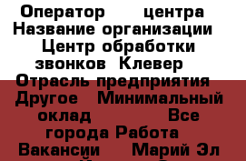 Оператор Call-центра › Название организации ­ Центр обработки звонков «Клевер» › Отрасль предприятия ­ Другое › Минимальный оклад ­ 55 000 - Все города Работа » Вакансии   . Марий Эл респ.,Йошкар-Ола г.